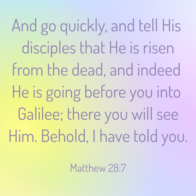 And go quickly, and tell His disciples that He is risen from the dead, and indeed He is going before you into Galilee; there you will see Him. Behold, I have told you. - Matthew 28:7