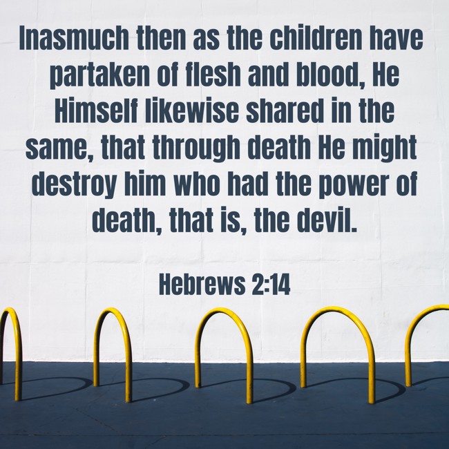 Inasmuch then as the children have partaken of flesh and blood, He Himself likewise shared in the same, that through death He might destroy him who had the power of death, that is, the devil. - Hebrews 2:14