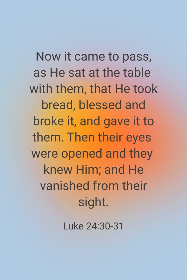 Now it came to pass, as He sat at the table with them, that He took bread, blessed and broke it, and gave it to them. Then their eyes were opened and they knew Him; and He vanished from their sight. - Luke 24:30-31