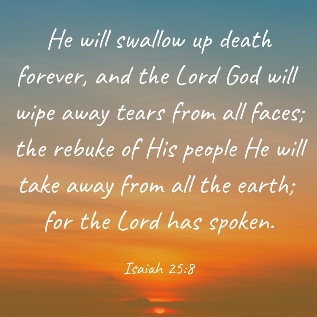 He will swallow up death forever, and the Lord God will wipe away tears from all faces; the rebuke of His people He will take away from all the earth; for the Lord has spoken. - Isaiah 25:8