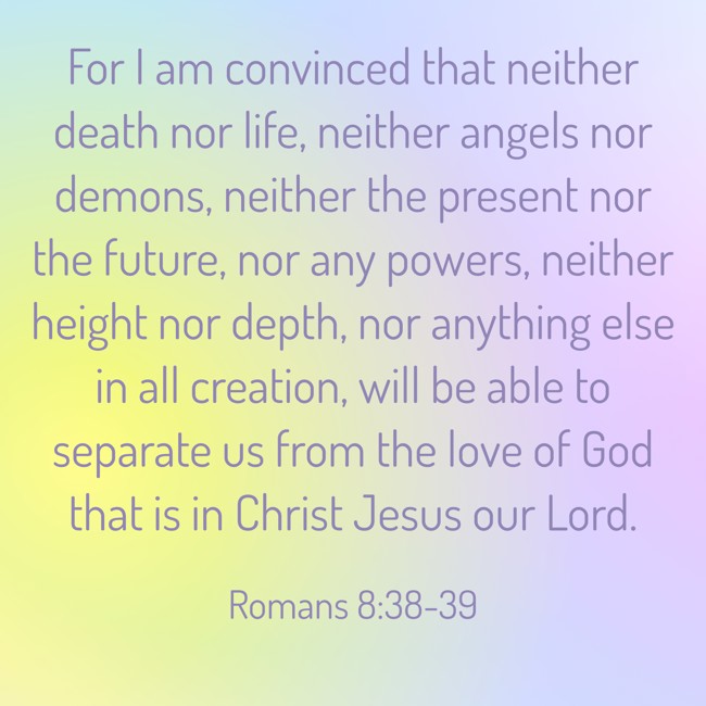 For I am convinced that neither death nor life, neither angels nor demons, neither the present nor the future, nor any powers, neither height nor depth, nor anything else in all creation, will be able to separate us from the love of God that is in Christ Jesus our Lord. - Romans 8:38-39