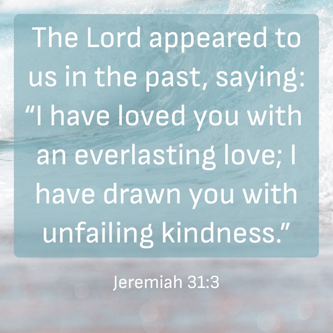 The Lord appeared to us in the past, saying: “I have loved you with an everlasting love; I have drawn you with unfailing kindness.” - Jeremiah 31:3