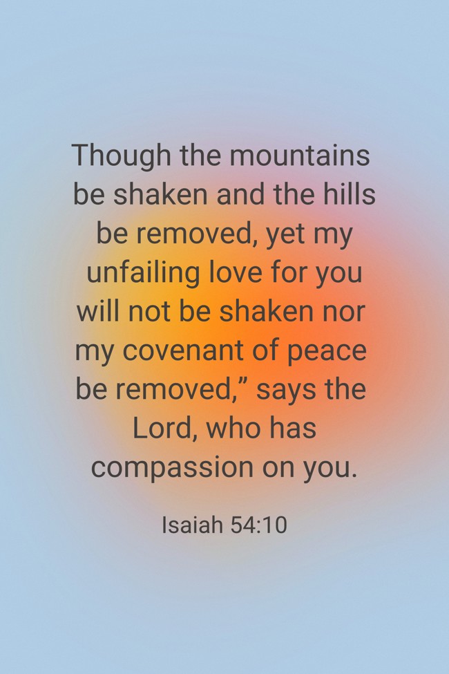 Though the mountains be shaken and the hills be removed, yet my unfailing love for you will not be shaken nor my covenant of peace be removed,” says the Lord, who has compassion on you. - Isaiah 54:10