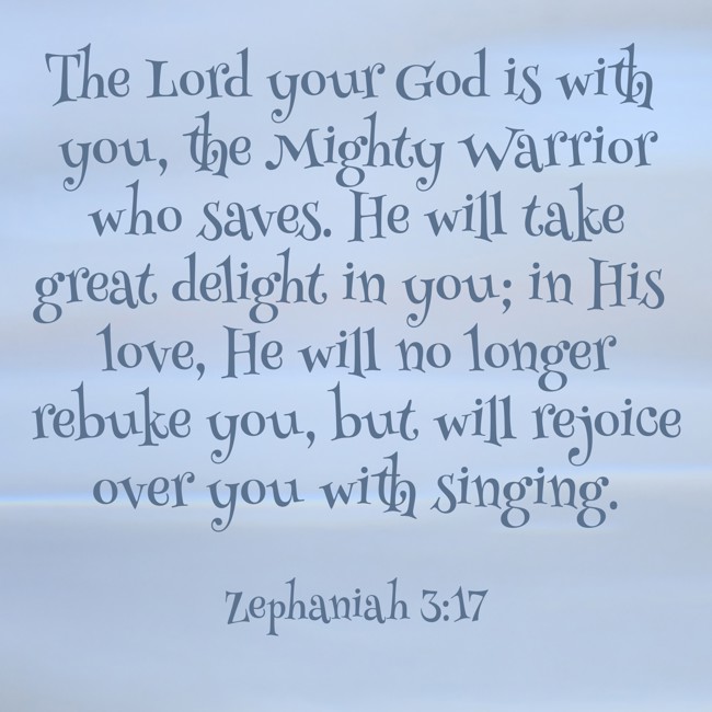 The Lord your God is with you, the Mighty Warrior who saves. He will take great delight in you; in His love, He will no longer rebuke you, but will rejoice over you with singing. - Zephaniah 3:17