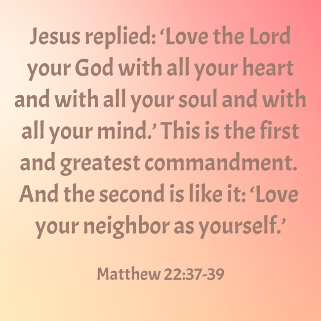 Jesus replied: ‘Love the Lord your God with all your heart and with all your soul and with all your mind.’ This is the first and greatest commandment. And the second is like it: ‘Love your neighbor as yourself.’ - Matthew 22:37-39