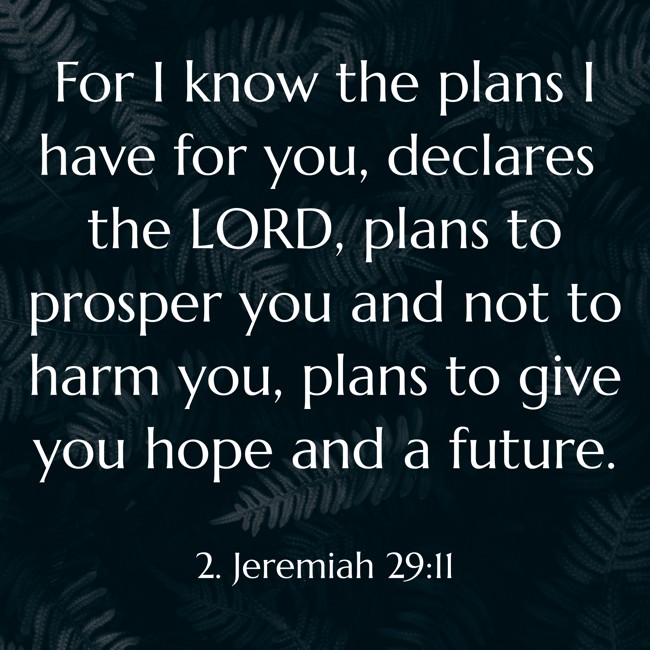 For I know the plans I have for you, declares the LORD, plans to prosper you and not to harm you, plans to give you hope and a future. - 2. Jeremiah 29:11