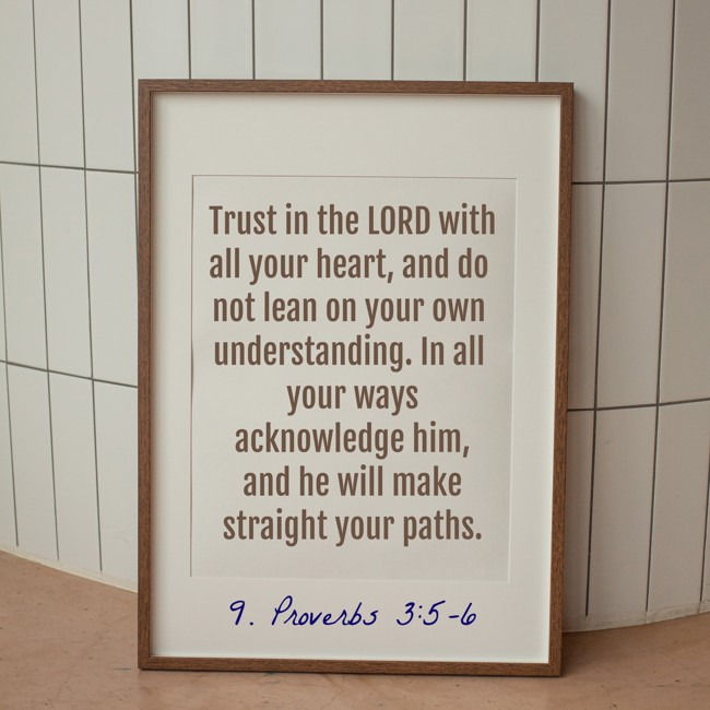 Trust in the LORD with all your heart, and do not lean on your own understanding. In all your ways acknowledge him, and he will make straight your paths. - 9. Proverbs 3:5-6