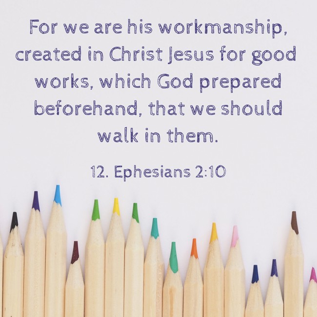 For we are his workmanship, created in Christ Jesus for good works, which God prepared beforehand, that we should walk in them. - 12. Ephesians 2:10