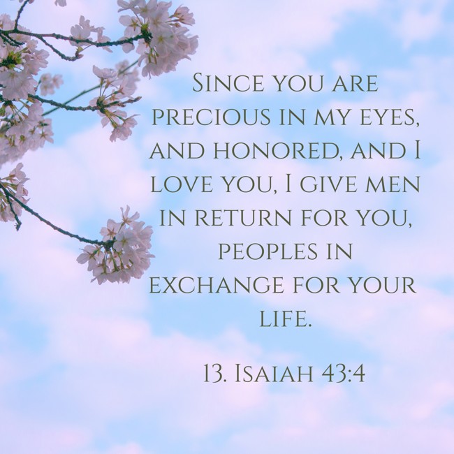 Since you are precious in my eyes, and honored, and I love you, I give men in return for you, peoples in exchange for your life. - 13. Isaiah 43:4