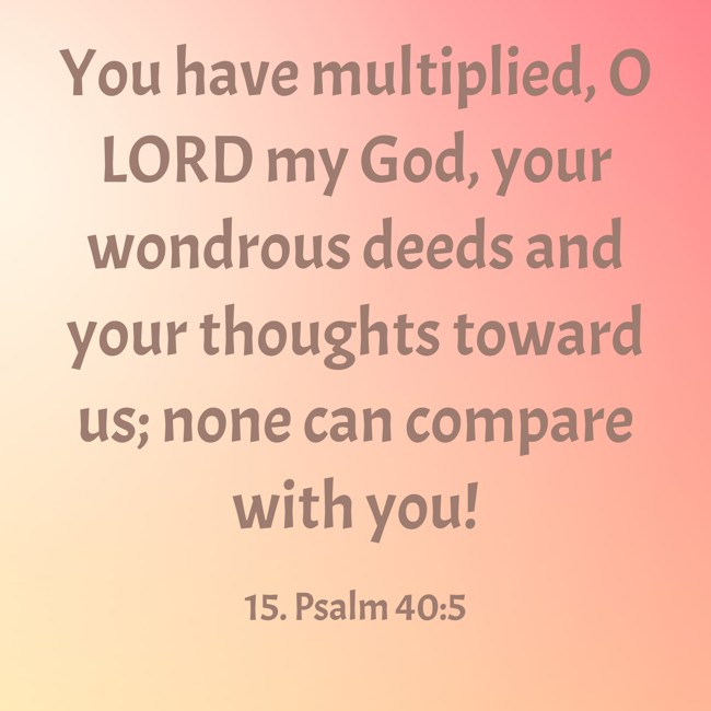 You have multiplied, O LORD my God, your wondrous deeds and your thoughts toward us; none can compare with you! - 15. Psalm 40:5