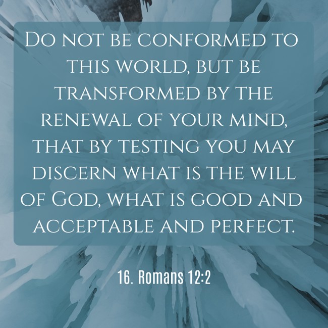 Do not be conformed to this world, but be transformed by the renewal of your mind, that by testing you may discern what is the will of God, what is good and acceptable and perfect. - 16. Romans 12:2