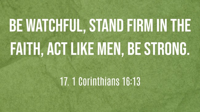 Be watchful, stand firm in the faith, act like men, be strong. - 17. 1 Corinthians 16:13
