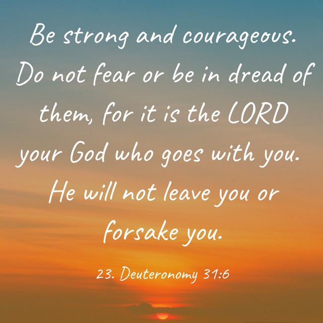 Be strong and courageous. Do not fear or be in dread of them, for it is the LORD your God who goes with you. He will not leave you or forsake you. - 23. Deuteronomy 31:6