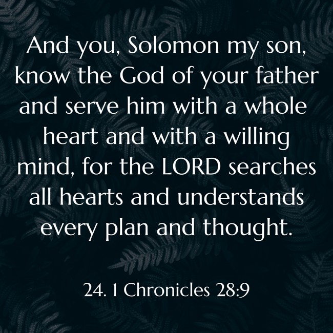 And you, Solomon my son, know the God of your father and serve him with a whole heart and with a willing mind, for the LORD searches all hearts and understands every plan and thought. - 24. 1 Chronicles 28:9