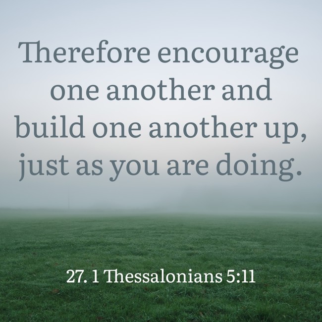 Therefore encourage one another and build one another up, just as you are doing. - 27. 1 Thessalonians 5:11