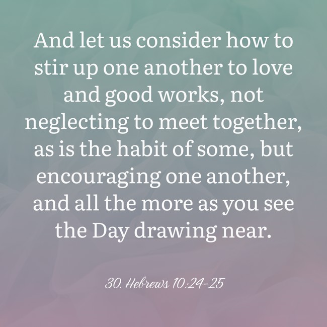 And let us consider how to stir up one another to love and good works, not neglecting to meet together, as is the habit of some, but encouraging one another, and all the more as you see the Day drawing near. - 30. Hebrews 10:24-25