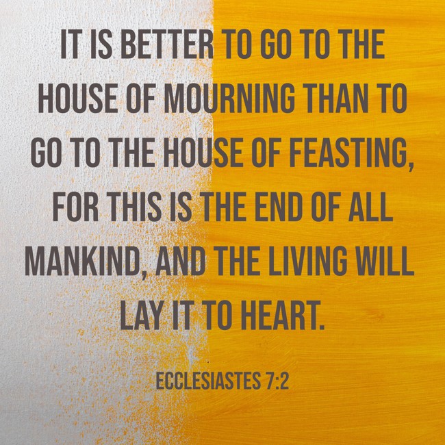 It is better to go to the house of mourning than to go to the house of feasting, for this is the end of all mankind, and the living will lay it to heart. - Ecclesiastes 7:2