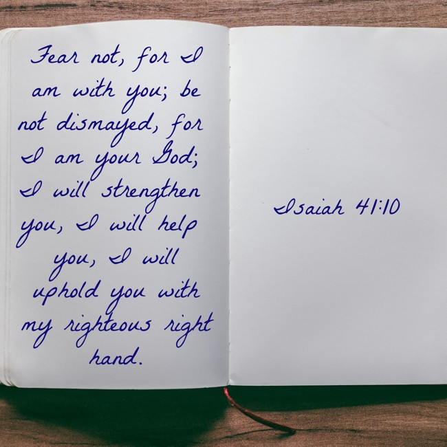 Fear not, for I am with you; be not dismayed, for I am your God; I will strengthen you, I will help you, I will uphold you with my righteous right hand. - Isaiah 41:10
