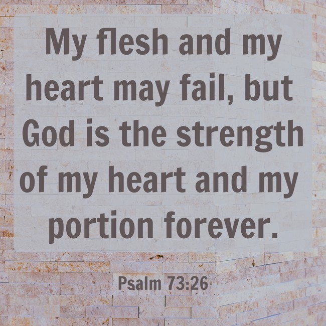 My flesh and my heart may fail, but God is the strength of my heart and my portion forever. - Psalm 73:26