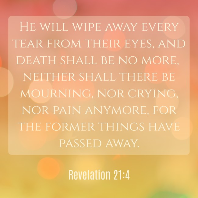 He will wipe away every tear from their eyes, and death shall be no more, neither shall there be mourning, nor crying, nor pain anymore, for the former things have passed away. - Revelation 21:4