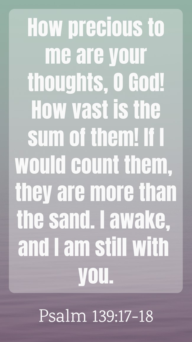 How precious to me are your thoughts, O God! How vast is the sum of them! If I would count them, they are more than the sand. I awake, and I am still with you. - Psalm 139:17-18