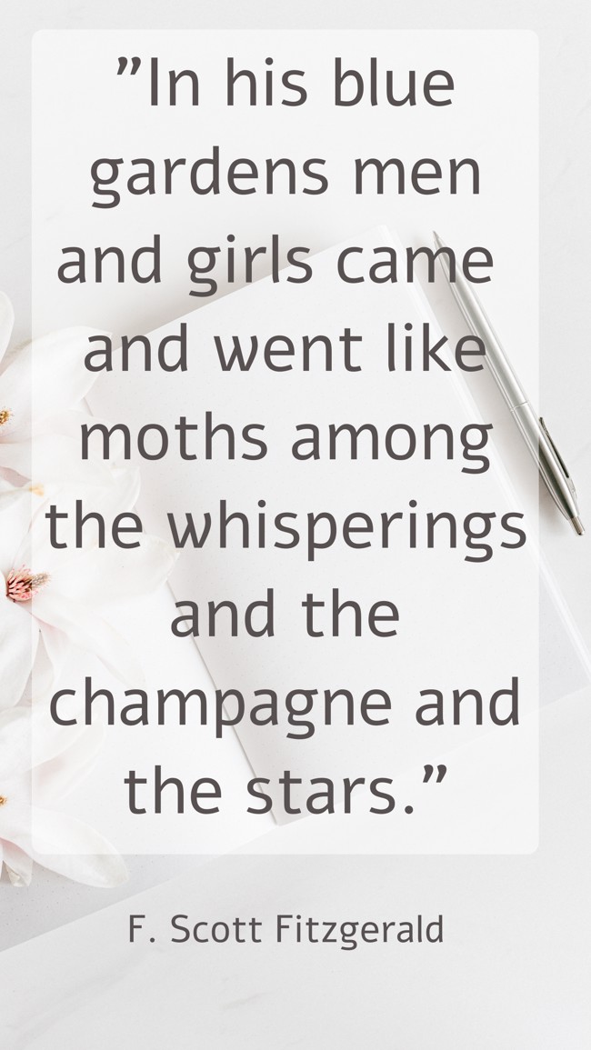 In his blue gardens men and girls came and went like moths among the whisperings and the champagne and the stars. - F. Scott Fitzgerald