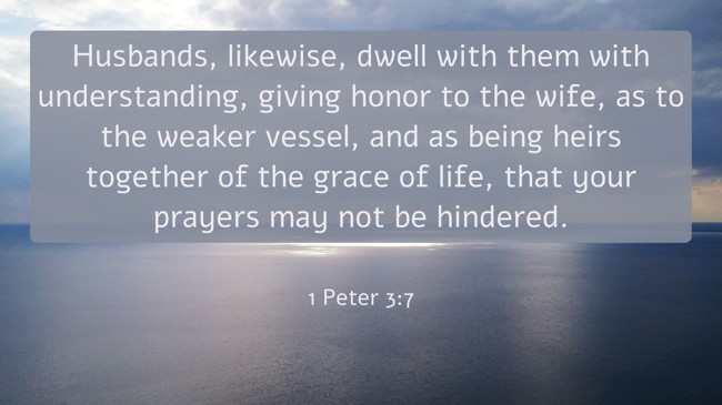 Husbands, likewise, dwell with them with understanding, giving honor to the wife, as to the weaker vessel, and as being heirs together of the grace of life, that your prayers may not be hindered. - 1 Peter 3:7