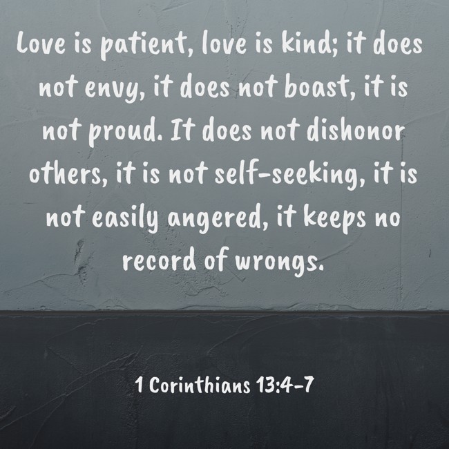 Love is patient, love is kind; it does not envy, it does not boast, it is not proud. It does not dishonor others, it is not self-seeking, it is not easily angered, it keeps no record of wrongs. - 1 Corinthians 13:4-7
