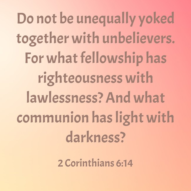 Do not be unequally yoked together with unbelievers. For what fellowship has righteousness with lawlessness? And what communion has light with darkness? - 2 Corinthians 6:14