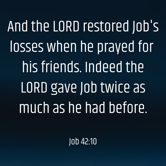 And the LORD restored Job's losses when he prayed for his friends. Indeed the LORD gave Job twice as much as he had before. - Job 42:10