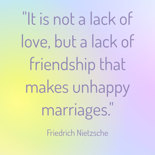 It is not a lack of love, but a lack of friendship that makes unhappy marriages. - Friedrich Nietzsche