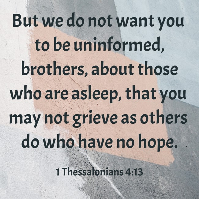 But we do not want you to be uninformed, brothers, about those who are asleep, that you may not grieve as others do who have no hope. - 1 Thessalonians 4:13