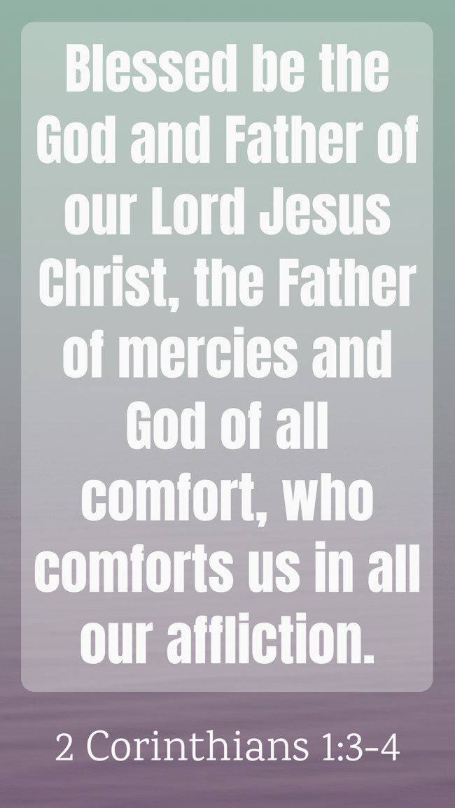 Blessed be the God and Father of our Lord Jesus Christ, the Father of mercies and God of all comfort, who comforts us in all our affliction. - 2 Corinthians 1:3-4