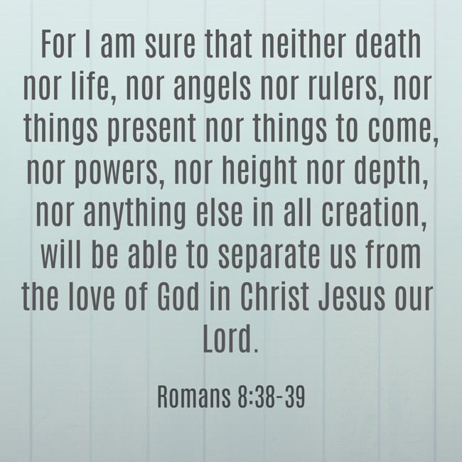 For I am sure that neither death nor life, nor angels nor rulers, nor things present nor things to come, nor powers, nor height nor depth, nor anything else in all creation, will be able to separate us from the love of God in Christ Jesus our Lord. - Romans 8:38-39