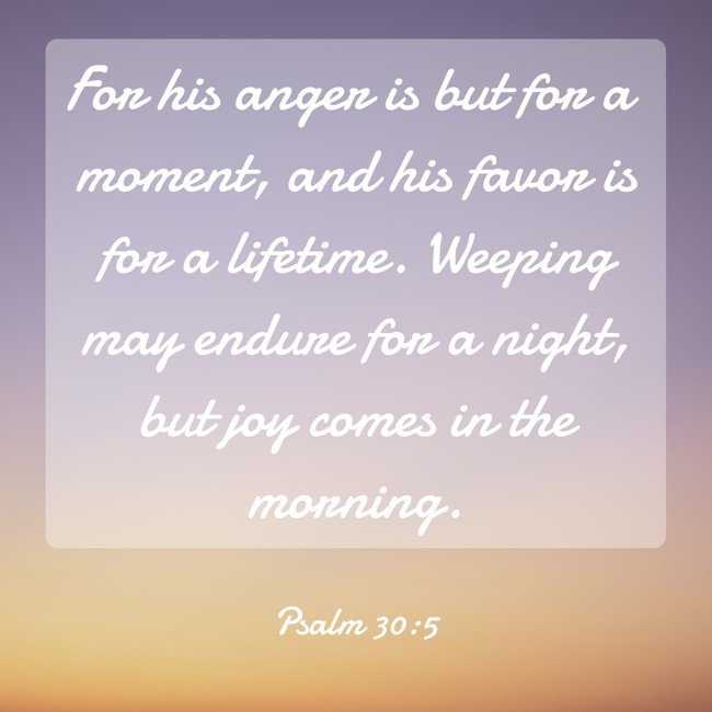 For his anger is but for a moment, and his favor is for a lifetime. Weeping may endure for a night, but joy comes in the morning. - Psalm 30:5