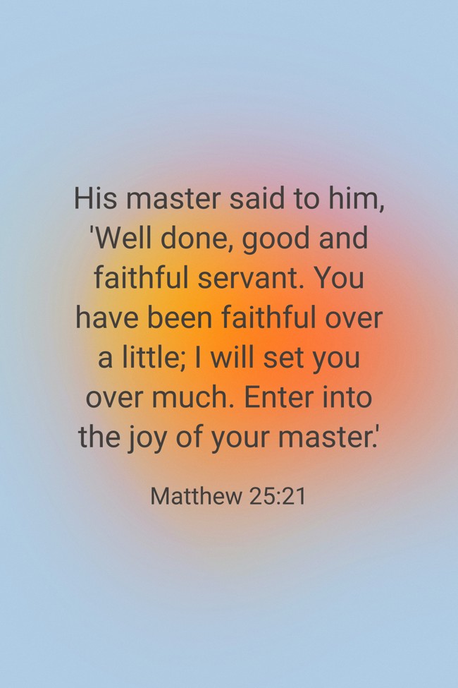 His master said to him, 'Well done, good and faithful servant. You have been faithful over a little; I will set you over much. Enter into the joy of your master.' - Matthew 25:21