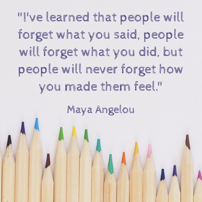 I've learned that people will forget what you said, people will forget what you did, but people will never forget how you made them feel. - Maya Angelou
