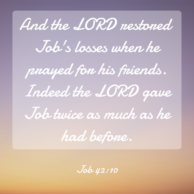 And the LORD restored Job's losses when he prayed for his friends. Indeed the LORD gave Job twice as much as he had before. - Job 42:10