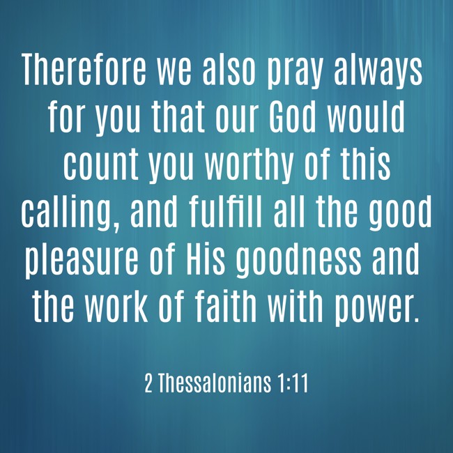 Therefore we also pray always for you that our God would count you worthy of this calling, and fulfill all the good pleasure of His goodness and the work of faith with power. - 2 Thessalonians 1:11