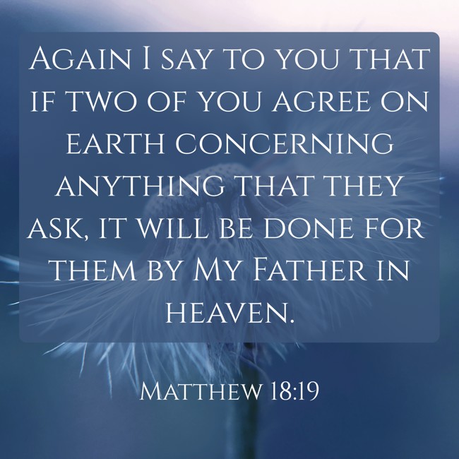 Again I say to you that if two of you agree on earth concerning anything that they ask, it will be done for them by My Father in heaven. - Matthew 18:19