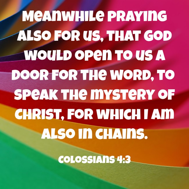 Meanwhile praying also for us, that God would open to us a door for the word, to speak the mystery of Christ, for which I am also in chains. - Colossians 4:3
