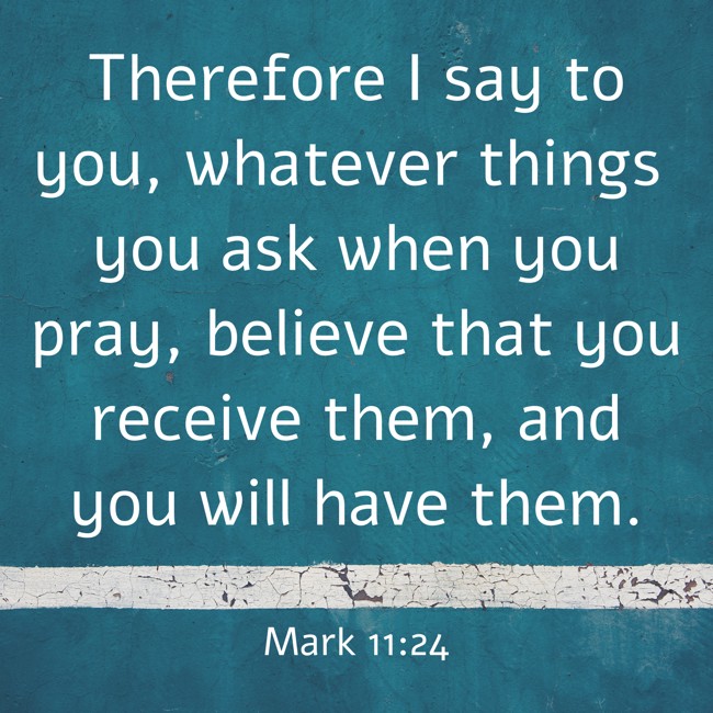 Therefore I say to you, whatever things you ask when you pray, believe that you receive them, and you will have them. - Mark 11:24