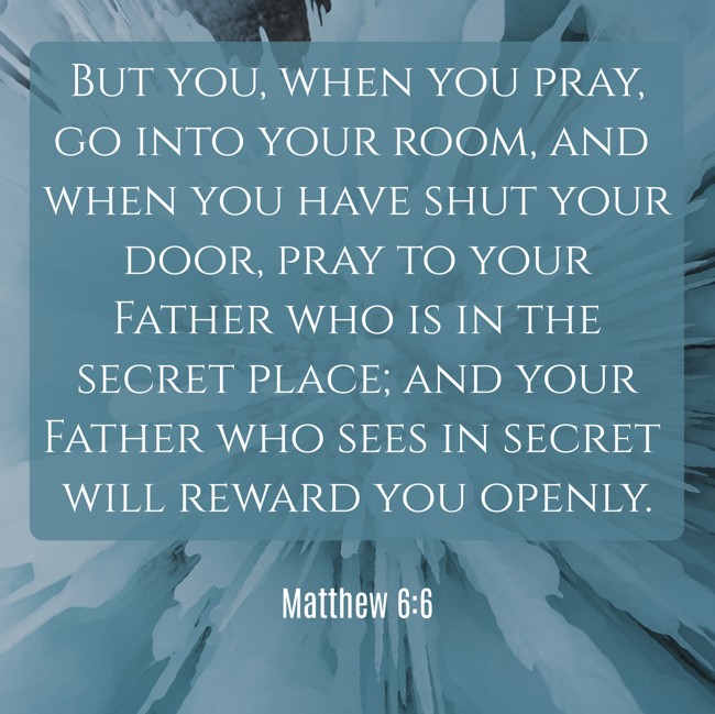 But you, when you pray, go into your room, and when you have shut your door, pray to your Father who is in the secret place; and your Father who sees in secret will reward you openly. - Matthew 6:6