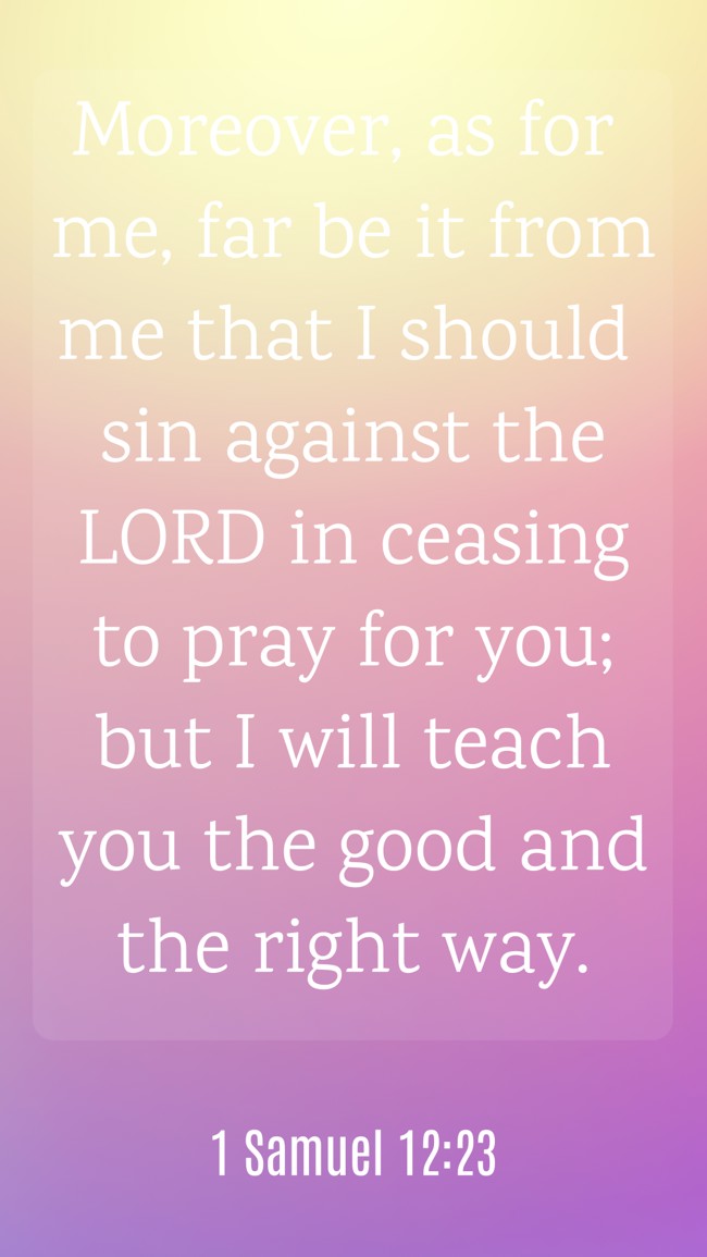Moreover, as for me, far be it from me that I should sin against the LORD in ceasing to pray for you; but I will teach you the good and the right way. - 1 Samuel 12:23