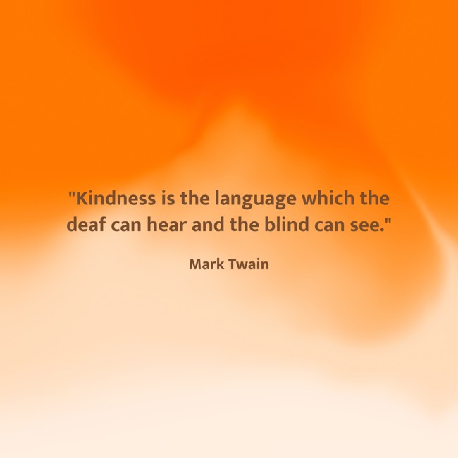 Kindness is the language which the deaf can hear and the blind can see. - Mark Twain
