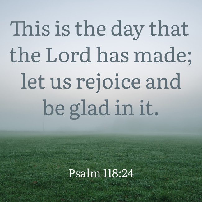 This is the day that the Lord has made; let us rejoice and be glad in it. - Psalm 118:24
