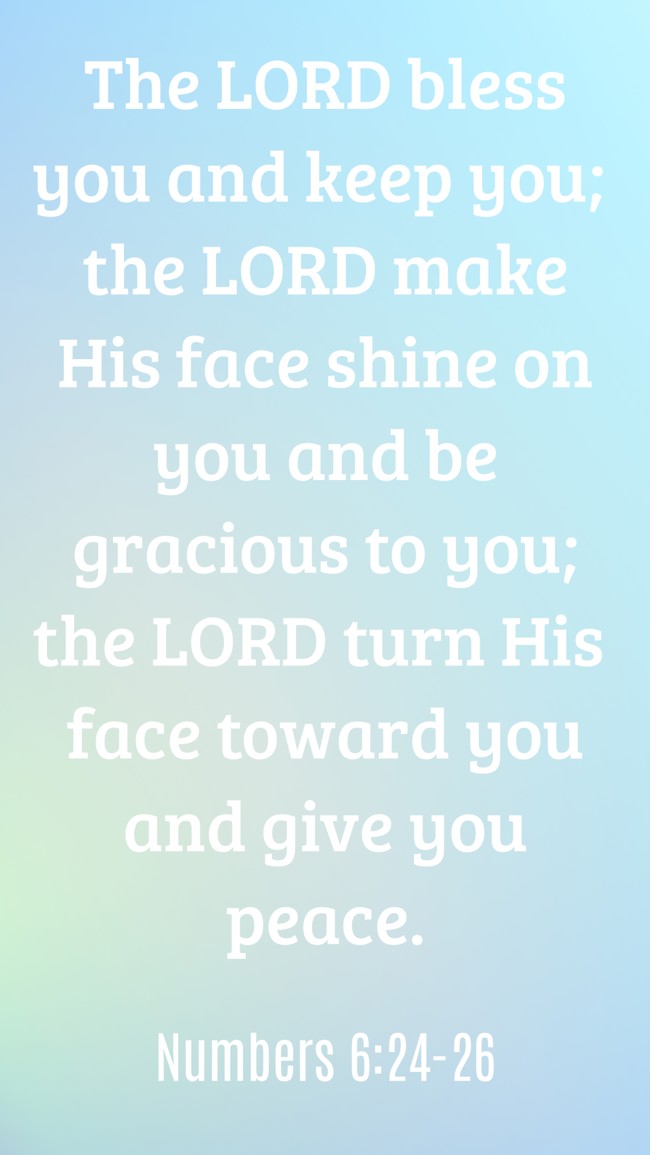 The LORD bless you and keep you; the LORD make His face shine on you and be gracious to you; the LORD turn His face toward you and give you peace. - Numbers 6:24-26