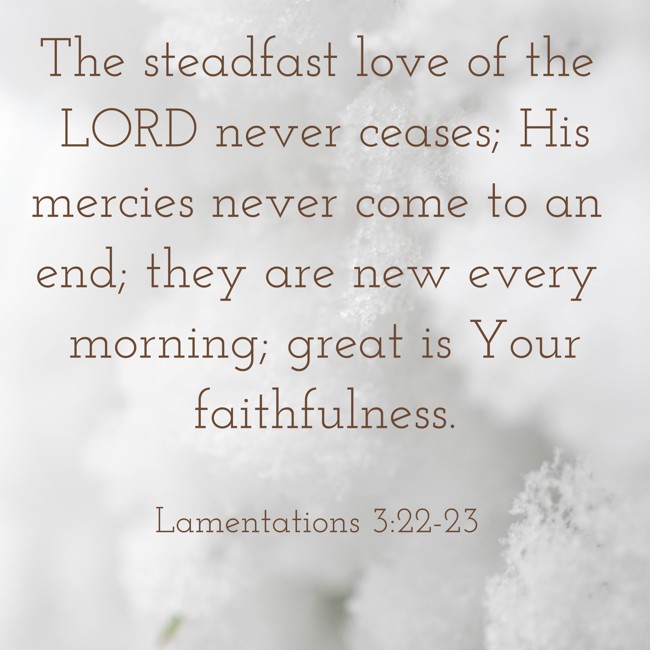 The steadfast love of the LORD never ceases; His mercies never come to an end; they are new every morning; great is Your faithfulness. - Lamentations 3:22-23