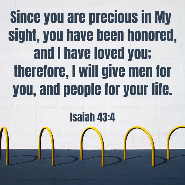 Since you are precious in My sight, you have been honored, and I have loved you; therefore, I will give men for you, and people for your life. - Isaiah 43:4