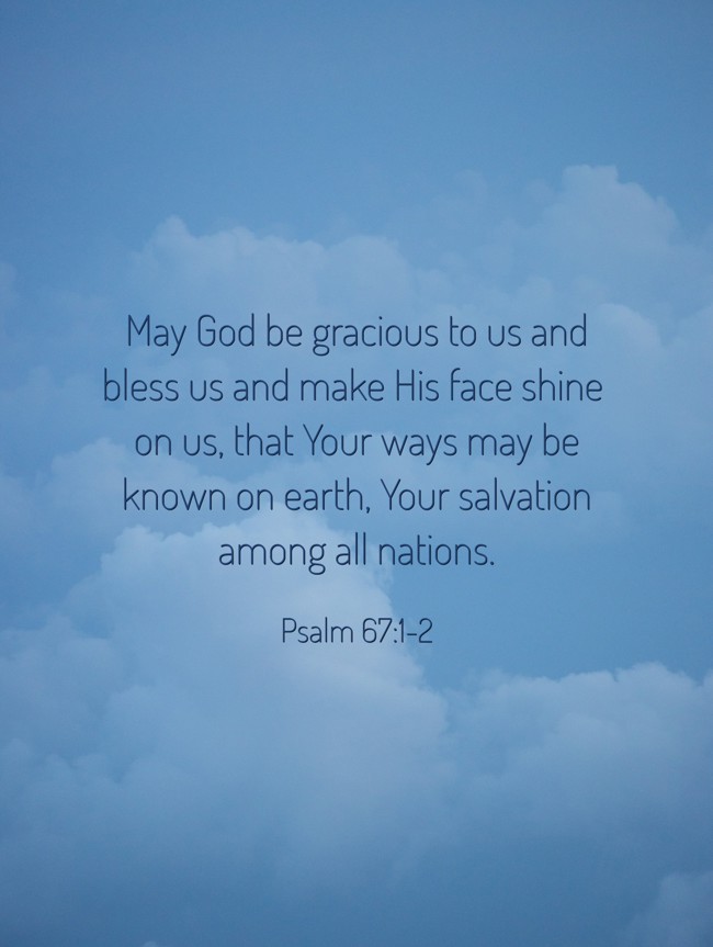 May God be gracious to us and bless us and make His face shine on us, that Your ways may be known on earth, Your salvation among all nations. - Psalm 67:1-2